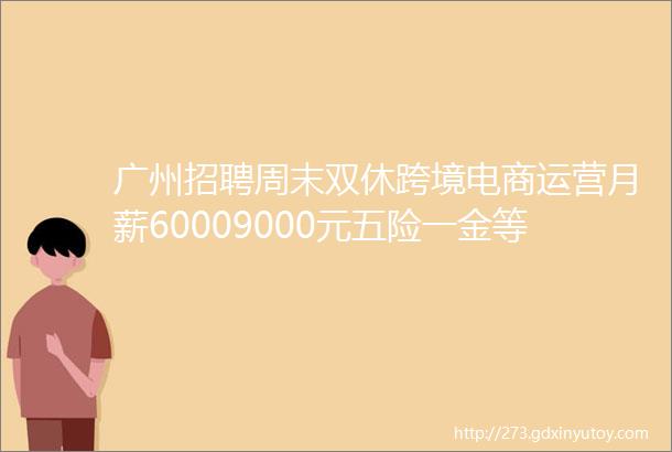 广州招聘周末双休跨境电商运营月薪60009000元五险一金等各种福利