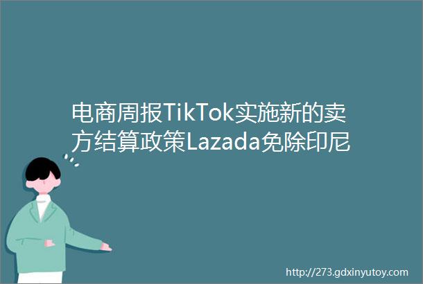 电商周报TikTok实施新的卖方结算政策Lazada免除印尼专门在平台直播销售的卖家费用速卖通仓发服务己开通杭州东莞两仓
